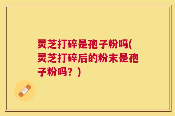 灵芝打碎是孢子粉吗(灵芝打碎后的粉末是孢子粉吗?) 灵芝打碎是孢子粉吗(灵芝打碎后的粉末是孢子粉吗?)
