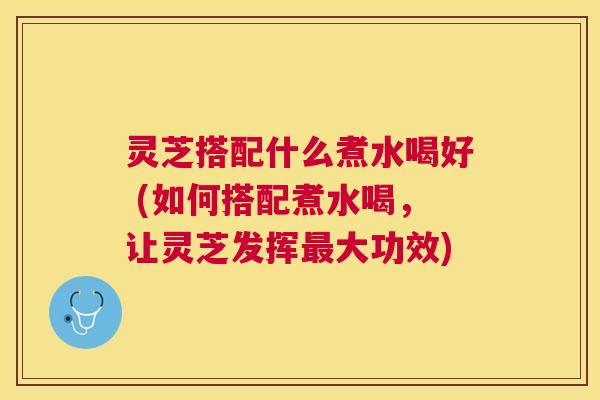灵芝搭配什么煮水喝好 (如何搭配煮水喝,让灵芝发挥大功效) 灵芝搭配什么煮水喝好 (如何搭配煮水喝,让灵芝发挥大功效)