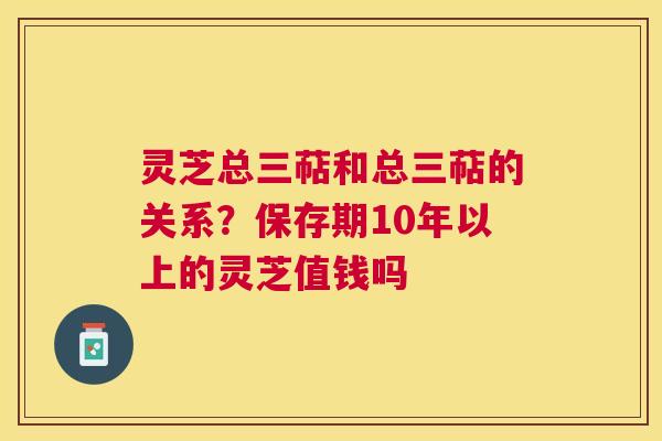 灵芝总三萜和总三萜的关系？保存期10年以上的灵芝值钱吗