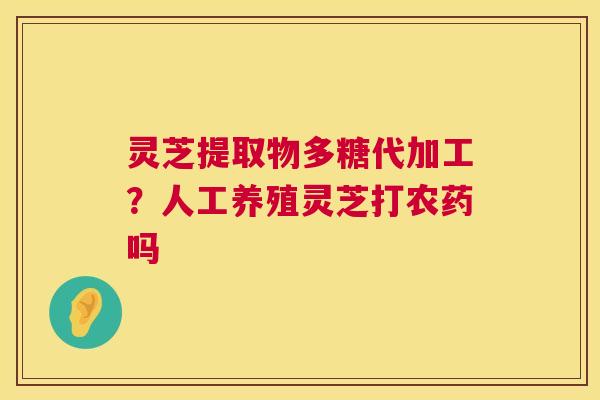 灵芝提取物多糖代加工?人工养殖灵芝打农药吗 灵芝提取物多糖代加工?人工养殖灵芝打农药吗