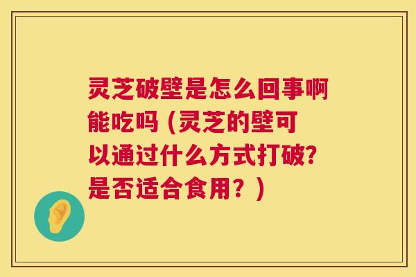 灵芝破壁是怎么回事啊能吃吗 (灵芝的壁可以通过什么方式打破?是否适合食用?) 灵芝破壁是怎么回事啊能吃吗 (灵芝的壁可以通过什么方式打破?是否适合食用?)