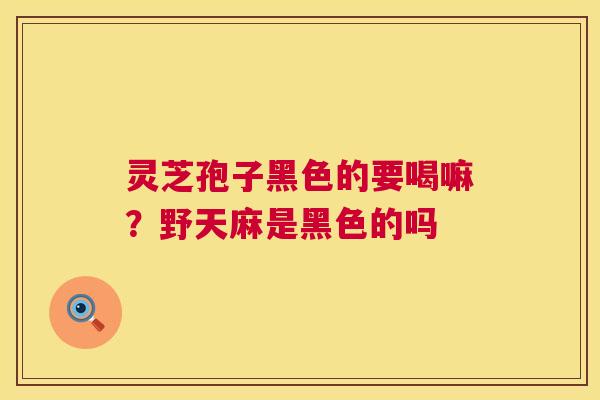灵芝孢子黑色的要喝嘛?野天麻是黑色的吗 灵芝孢子黑色的要喝嘛?野天麻是黑色的吗
