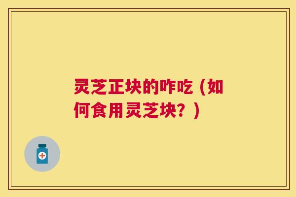 灵芝正块的咋吃 (如何食用灵芝块?) 灵芝正块的咋吃 (如何食用灵芝块?)