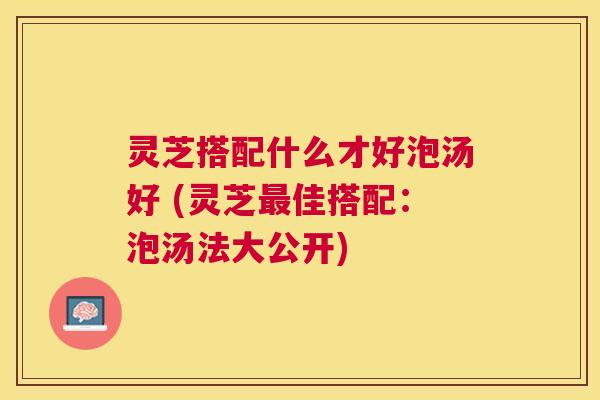 灵芝搭配什么才好泡汤好 (灵芝佳搭配：泡汤法大公开)