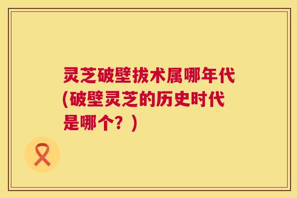 灵芝破壁拔术属哪年代(破壁灵芝的历史时代是哪个?) 灵芝破壁拔术属哪年代(破壁灵芝的历史时代是哪个?)