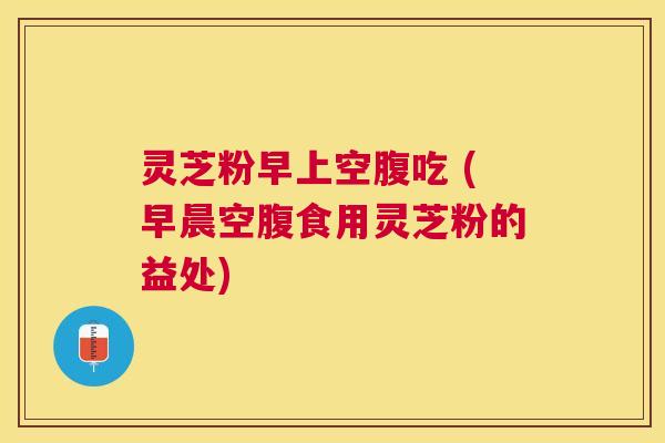 灵芝粉早上空腹吃 (早晨空腹食用灵芝粉的益处) 灵芝粉早上空腹吃 (早晨空腹食用灵芝粉的益处)