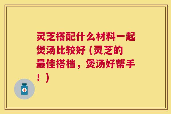 灵芝搭配什么材料一起煲汤比较好 (灵芝的佳搭档,煲汤好帮手!) 灵芝搭配什么材料一起煲汤比较好 (灵芝的佳搭档,煲汤好帮手!)