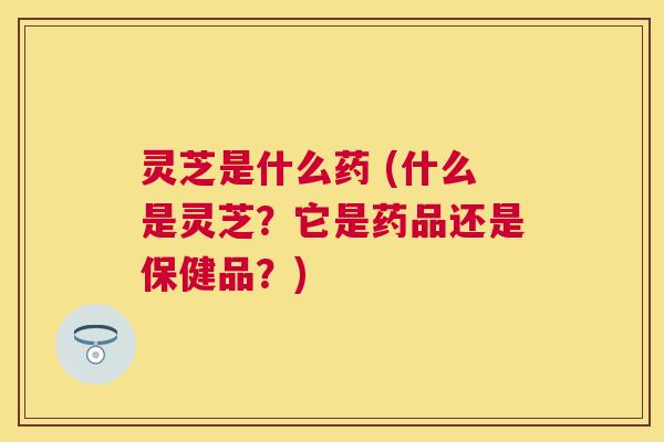 灵芝是什么药 (什么是灵芝？它是药品还是保健品？)