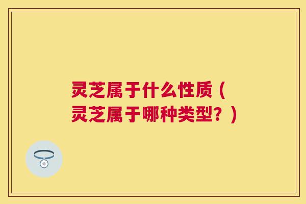 灵芝属于什么性质 (灵芝属于哪种类型?) 灵芝属于什么性质 (灵芝属于哪种类型?)