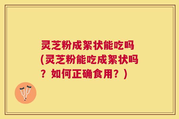 灵芝粉成絮状能吃吗 (灵芝粉能吃成絮状吗？如何正确食用？)