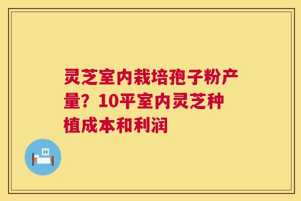 灵芝室内栽培孢子粉产量?10平室内灵芝种植成本和利润 灵芝室内栽培孢子粉产量?10平室内灵芝种植成本和利润