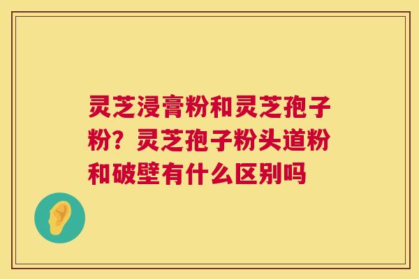 灵芝浸膏粉和灵芝孢子粉?灵芝孢子粉头道粉和破壁有什么区别吗 灵芝浸膏粉和灵芝孢子粉?灵芝孢子粉头道粉和破壁有什么区别吗