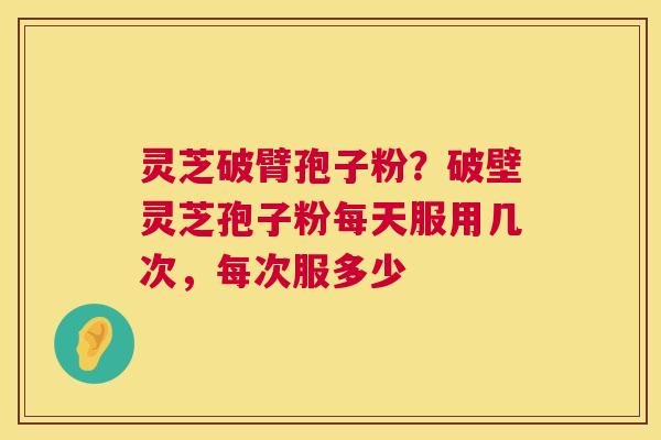 灵芝破臂孢子粉?破壁灵芝孢子粉每天服用几次,每次服多少 灵芝破臂孢子粉?破壁灵芝孢子粉每天服用几次,每次服多少