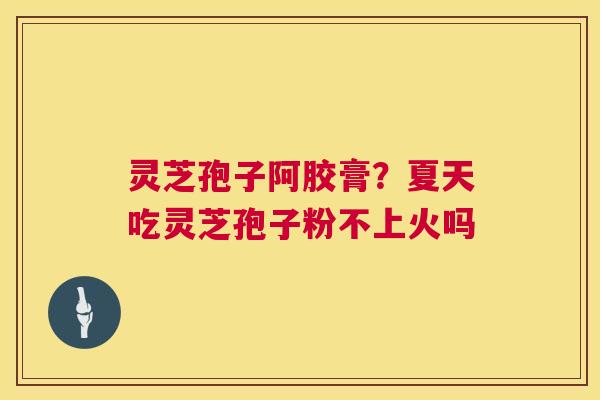 灵芝孢子阿胶膏？夏天吃灵芝孢子粉不上火吗