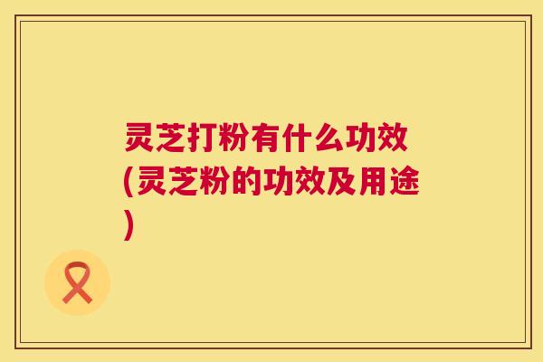 灵芝打粉有什么功效 (灵芝粉的功效及用途) 灵芝打粉有什么功效 (灵芝粉的功效及用途)