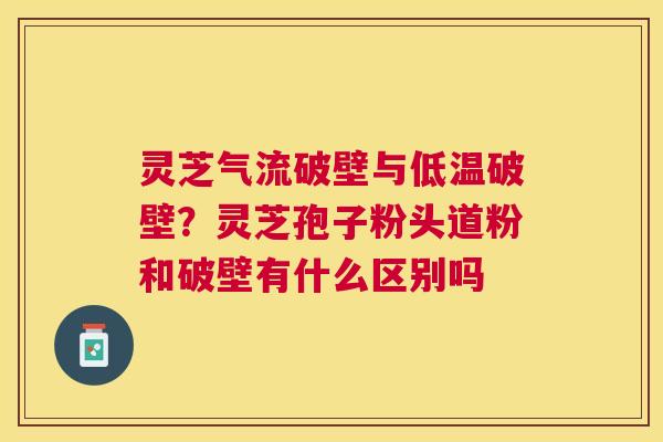 灵芝气流破壁与低温破壁?灵芝孢子粉头道粉和破壁有什么区别吗 灵芝气流破壁与低温破壁?灵芝孢子粉头道粉和破壁有什么区别吗