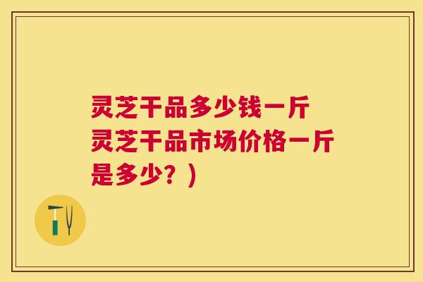 灵芝干品多少钱一斤 灵芝干品市场价格一斤是多少？)