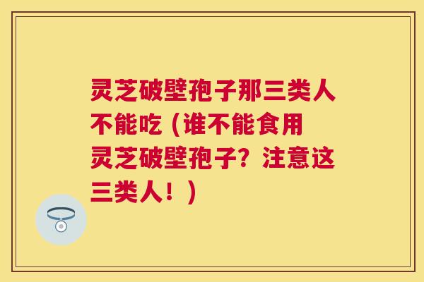 灵芝破壁孢子那三类人不能吃 (谁不能食用灵芝破壁孢子？注意这三类人！)