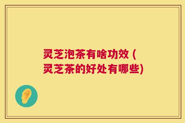 灵芝泡茶有啥功效 (灵芝茶的好处有哪些)