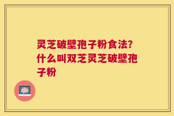 灵芝破壁孢子粉食法？什么叫双芝灵芝破壁孢子粉