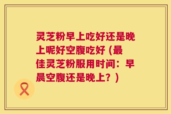 灵芝粉早上吃好还是晚上呢好空腹吃好 (佳灵芝粉服用时间:早晨空腹还是晚上?) 灵芝粉早上吃好还是晚上呢好空腹吃好 (佳灵芝粉服用时间:早晨空腹还是晚上?)