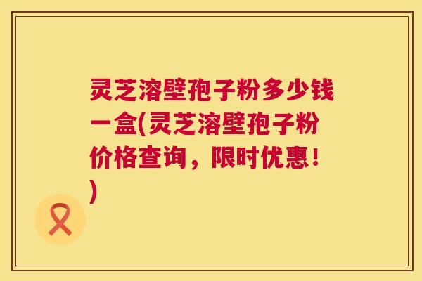 灵芝溶壁孢子粉多少钱一盒(灵芝溶壁孢子粉价格查询，限时优惠！)