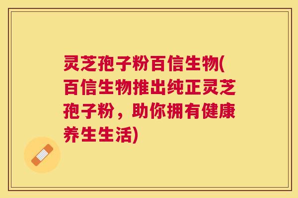 灵芝孢子粉百信生物(百信生物推出纯正灵芝孢子粉，助你拥有健康养生生活)