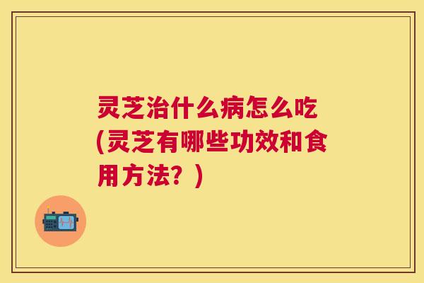 灵芝什么怎么吃 (灵芝有哪些功效和食用方法?) 灵芝什么怎么吃 (灵芝有哪些功效和食用方法?)