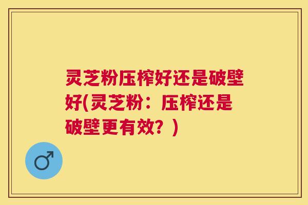 灵芝粉压榨好还是破壁好(灵芝粉：压榨还是破壁更有效？)