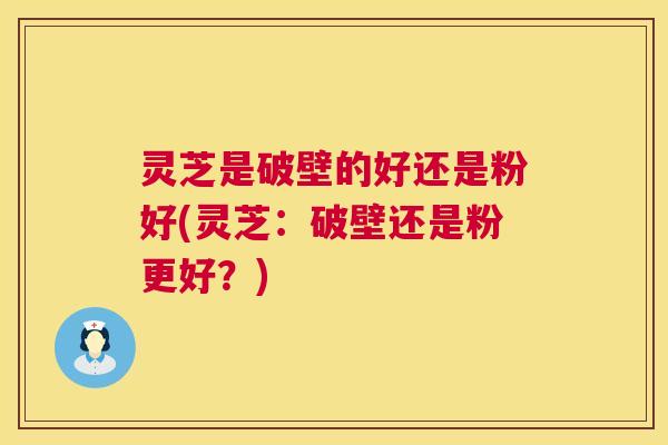 灵芝是破壁的好还是粉好(灵芝:破壁还是粉更好?) 灵芝是破壁的好还是粉好(灵芝:破壁还是粉更好?)