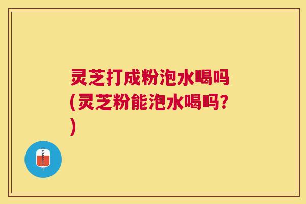 灵芝打成粉泡水喝吗 (灵芝粉能泡水喝吗?) 灵芝打成粉泡水喝吗 (灵芝粉能泡水喝吗?)