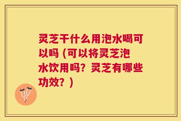 灵芝干什么用泡水喝可以吗 (可以将灵芝泡水饮用吗？灵芝有哪些功效？)