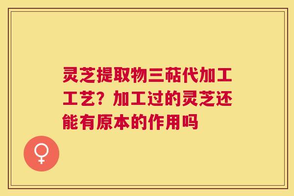 灵芝提取物三萜代加工工艺？加工过的灵芝还能有原本的作用吗