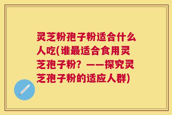 灵芝粉孢子粉适合什么人吃(谁适合食用灵芝孢子粉？——探究灵芝孢子粉的适应人群)