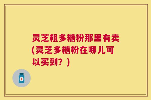 灵芝粗多糖粉那里有卖(灵芝多糖粉在哪儿可以买到?) 灵芝粗多糖粉那里有卖(灵芝多糖粉在哪儿可以买到?)