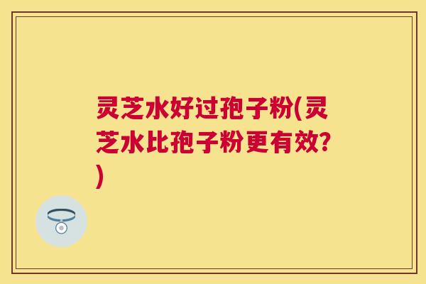 灵芝水好过孢子粉(灵芝水比孢子粉更有效?) 灵芝水好过孢子粉(灵芝水比孢子粉更有效?)
