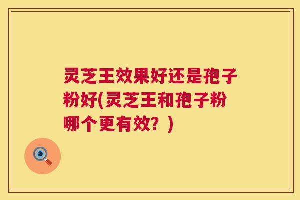 灵芝王效果好还是孢子粉好(灵芝王和孢子粉哪个更有效?) 灵芝王效果好还是孢子粉好(灵芝王和孢子粉哪个更有效?)