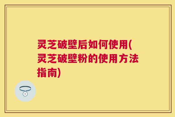 灵芝破壁后如何使用(灵芝破壁粉的使用方法指南)