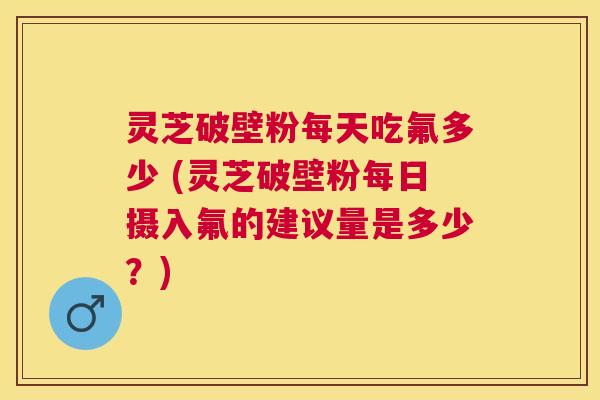 灵芝破壁粉每天吃氟多少 (灵芝破壁粉每日摄入氟的建议量是多少？)