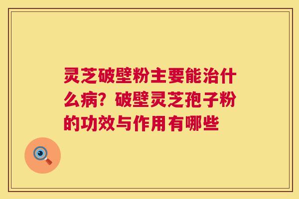 灵芝破壁粉主要能什么？破壁灵芝孢子粉的功效与作用有哪些