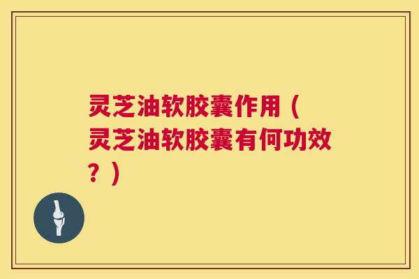灵芝油软胶囊作用 (灵芝油软胶囊有何功效？)