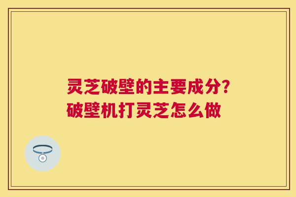 灵芝破壁的主要成分?破壁机打灵芝怎么做 灵芝破壁的主要成分?破壁机打灵芝怎么做