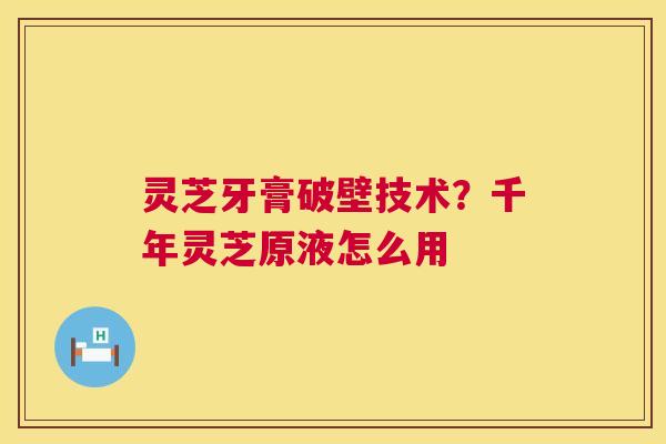 灵芝牙膏破壁技术?千年灵芝原液怎么用 灵芝牙膏破壁技术?千年灵芝原液怎么用