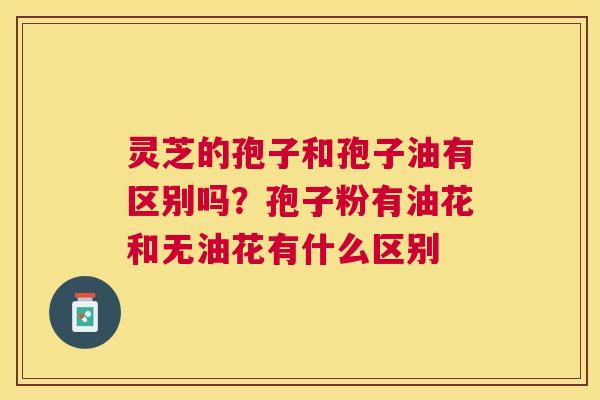 灵芝的孢子和孢子油有区别吗?孢子粉有油花和无油花有什么区别 灵芝的孢子和孢子油有区别吗?孢子粉有油花和无油花有什么区别