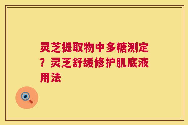 灵芝提取物中多糖测定？灵芝舒缓修护肌底液用法