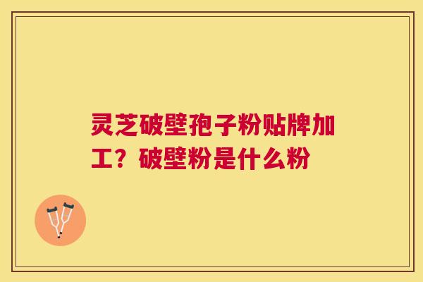 灵芝破壁孢子粉贴牌加工?破壁粉是什么粉 灵芝破壁孢子粉贴牌加工?破壁粉是什么粉