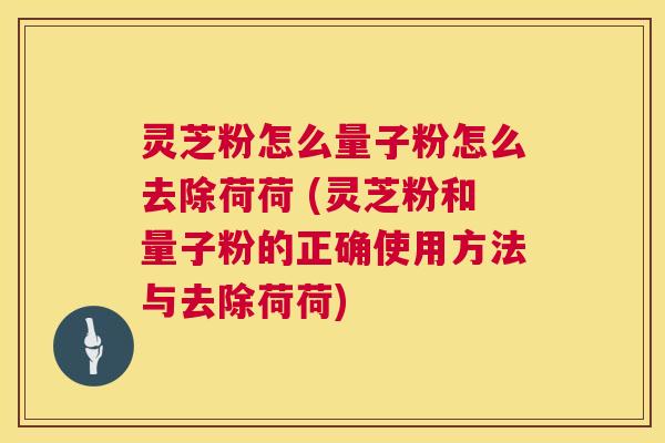 灵芝粉怎么量子粉怎么去除荷荷 (灵芝粉和量子粉的正确使用方法与去除荷荷)