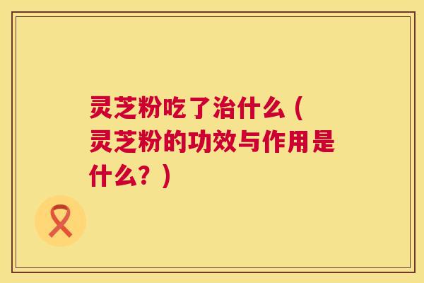 灵芝粉吃了什么 (灵芝粉的功效与作用是什么?) 灵芝粉吃了什么 (灵芝粉的功效与作用是什么?)