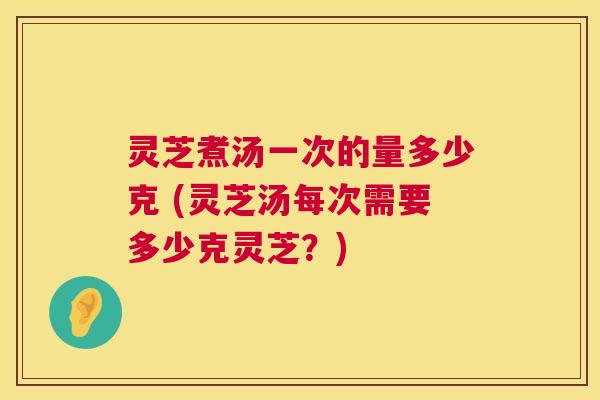 灵芝煮汤一次的量多少克 (灵芝汤每次需要多少克灵芝?) 灵芝煮汤一次的量多少克 (灵芝汤每次需要多少克灵芝?)