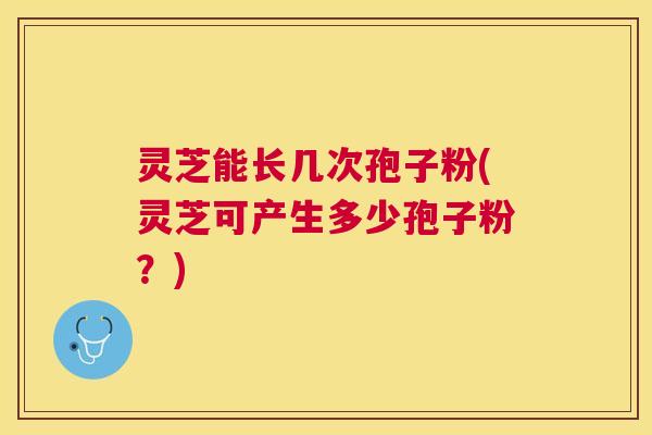灵芝能长几次孢子粉(灵芝可产生多少孢子粉？)